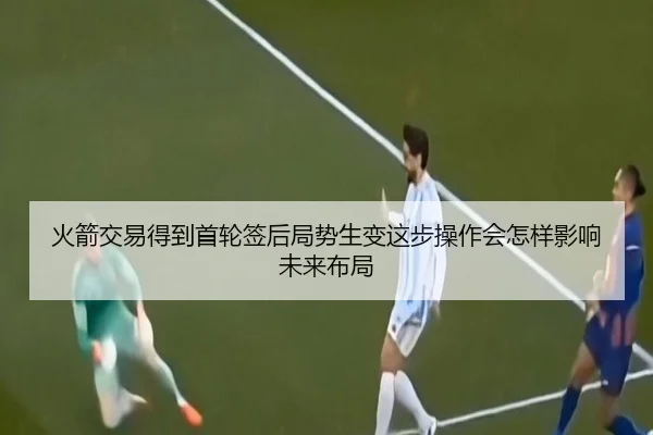 火箭交易得到首轮签后局势生变这步操作会怎样影响未来布局 - kaiyun